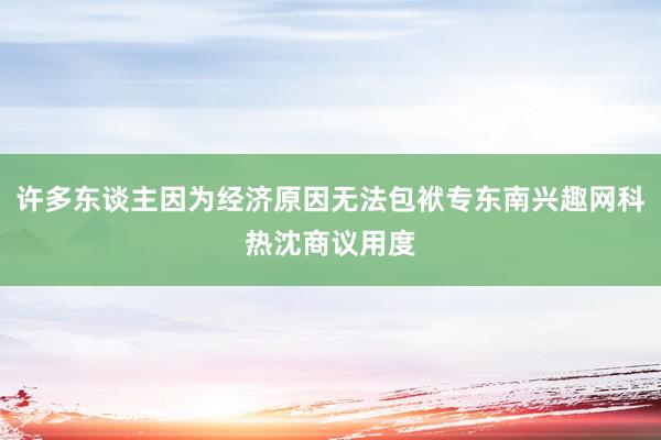 许多东谈主因为经济原因无法包袱专东南兴趣网科热沈商议用度