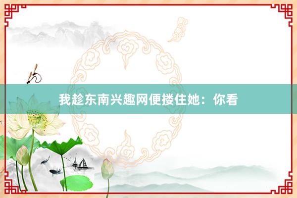 我趁东南兴趣网便搂住她：你看