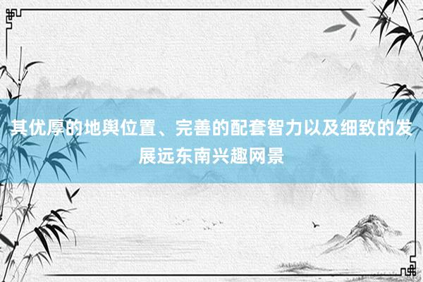 其优厚的地舆位置、完善的配套智力以及细致的发展远东南兴趣网景