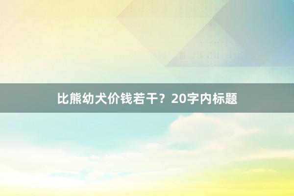 比熊幼犬价钱若干?20字内标题